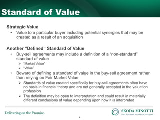 8
Standard of Value
Strategic Value
• Value to a particular buyer including potential synergies that may be
created as a result of an acquisition
Another “Defined” Standard of Value
• Buy-sell agreements may include a definition of a “non-standard”
standard of value
 “Market Value”
 “Value”
• Beware of defining a standard of value in the buy-sell agreement rather
than relying on Fair Market Value
 Standards of value created specifically for buy-sell agreements often have
no basis in financial theory and are not generally accepted in the valuation
profession
 The definition may be open to interpretation and could result in materially
different conclusions of value depending upon how it is interpreted
 