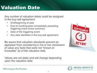 9
Valuation Date
Any number of valuation dates could be assigned
in the buy-sell agreement
• End/beginning of year
• End of month/quarter immediately preceding
triggering event (most common)
• Date of the triggering event
• Any date identified in the buy-sell agreement
Be aware that valuation standards prevent an
appraiser from considering in his or her conclusion
of value any facts that were not “known or
knowable” as of the valuation date
Values are not static and will change depending
upon the valuation date
 