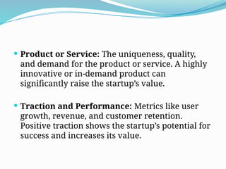  Product or Service: The uniqueness, quality,
and demand for the product or service. A highly
innovative or in-demand product can
significantly raise the startup’s value.
 Traction and Performance: Metrics like user
growth, revenue, and customer retention.
Positive traction shows the startup’s potential for
success and increases its value.
 