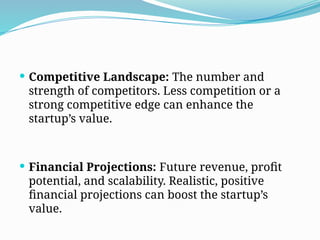  Competitive Landscape: The number and
strength of competitors. Less competition or a
strong competitive edge can enhance the
startup’s value.
 Financial Projections: Future revenue, profit
potential, and scalability. Realistic, positive
financial projections can boost the startup’s
value.
 