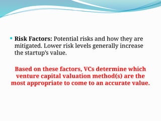  Risk Factors: Potential risks and how they are
mitigated. Lower risk levels generally increase
the startup’s value.
Based on these factors, VCs determine which
venture capital valuation method(s) are the
most appropriate to come to an accurate value.
 