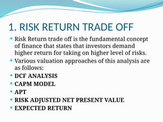 1. RISK RETURN TRADE OFF
 Risk Return trade off is the fundamental concept
of finance that states that investors demand
higher return for taking on higher level of risks.
 Various valuation approaches of this analysis are
as follows:
 DCF ANALYSIS
 CAPM MODEL
 APT
 RISK ADJUSTED NET PRESENT VALUE
 EXPECTED RETURN
 