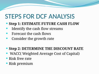 STEPS FOR DCF ANALYSIS
 Step 1: ESTIMATE FUTURE CASH FLOW
 Identify the cash flow streams
 Forecast the cash flows
 Consider the growth rate
 Step 2: DETERMINE THE DISCOUNT RATE
 WACC( Weighted Average Cost of Capital)
 Risk free rate
 Risk premium
 