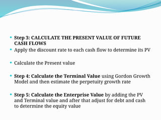  Step 3: CALCULATE THE PRESENT VALUE OF FUTURE
CASH FLOWS
 Apply the discount rate to each cash flow to determine its PV
 Calculate the Present value
 Step 4: Calculate the Terminal Value using Gordon Growth
Model and then estimate the perpetuity growth rate
 Step 5: Calculate the Enterprise Value by adding the PV
and Terminal value and after that adjust for debt and cash
to determine the equity value
 