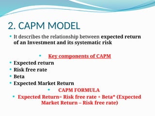 2. CAPM MODEL
 It describes the relationship between expected return
of an Investment and its systematic risk
 Key components of CAPM
 Expected return
 Risk free rate
 Beta
 Expected Market Return
 CAPM FORMULA
 Expected Return= Risk free rate + Beta* (Expected
Market Return – Risk free rate)
 