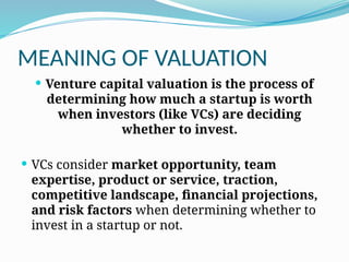 MEANING OF VALUATION
 Venture capital valuation is the process of
determining how much a startup is worth
when investors (like VCs) are deciding
whether to invest.
 VCs consider market opportunity, team
expertise, product or service, traction,
competitive landscape, financial projections,
and risk factors when determining whether to
invest in a startup or not.
 