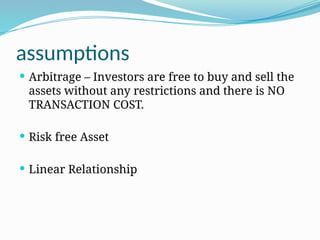 assumptions
 Arbitrage – Investors are free to buy and sell the
assets without any restrictions and there is NO
TRANSACTION COST.
 Risk free Asset
 Linear Relationship
 