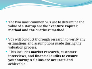  The two most common VCs use to determine the
value of a startup are the “Venture Capital”
method and the “Berkus” method.
 VCs will conduct thorough research to verify any
estimations and assumptions made during the
valuation process.
 This includes market research, customer
interviews, and financial audits to ensure
your startup’s claims are accurate and
achievable.
 