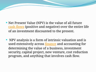  Net Present Value (NPV) is the value of all future
cash flows (positive and negative) over the entire life
of an investment discounted to the present.
 NPV analysis is a form of intrinsic valuation and is
used extensively across finance and accounting for
determining the value of a business, investment
security, capital project, new venture, cost reduction
program, and anything that involves cash flow.
 