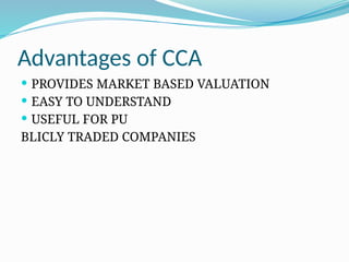 Advantages of CCA
 PROVIDES MARKET BASED VALUATION
 EASY TO UNDERSTAND
 USEFUL FOR PU
BLICLY TRADED COMPANIES
 