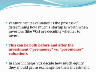  Venture capital valuation is the process of
determining how much a startup is worth when
investors (like VCs) are deciding whether to
invest.
 This can be both before and after the
investment (“pre-money” vs. “post-money”
valuation).
 In short, it helps VCs decide how much equity
they should get in exchange for their investment.
 