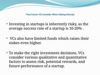 7 Key Factors VCs Consider When Valuing Startups
 Investing in startups is inherently risky, as the
average success rate of a startup is 10-20% .
 VCs also have limited funds which raises their
stakes even higher.
 To make the right investment decisions, VCs
consider various qualitative and quantitative
factors to assess risk, potential rewards, and
future performance of a startup.
 