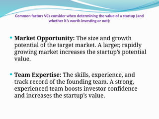 Common factors VCs consider when determining the value of a startup (and
whether it’s worth investing or not):
 Market Opportunity: The size and growth
potential of the target market. A larger, rapidly
growing market increases the startup’s potential
value.
 Team Expertise: The skills, experience, and
track record of the founding team. A strong,
experienced team boosts investor confidence
and increases the startup’s value.
 