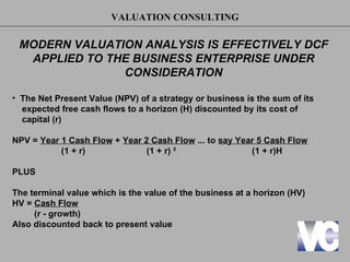 VALUATION CONSULTING

 MODERN VALUATION ANALYSIS IS EFFECTIVELY DCF
  APPLIED TO THE BUSINESS ENTERPRISE UNDER
               CONSIDERATION

• The Net Present Value (NPV) of a strategy or business is the sum of its
  expected free cash flows to a horizon (H) discounted by its cost of
  capital (r)

NPV = Year 1 Cash Flow + Year 2 Cash Flow ... to say Year 5 Cash Flow
           (1 + r)             (1 + r) ²                (1 + r)H

PLUS

The terminal value which is the value of the business at a horizon (HV)
HV = Cash Flow
     (r - growth)
Also discounted back to present value
 
