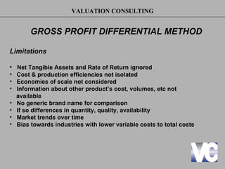 VALUATION CONSULTING


         GROSS PROFIT DIFFERENTIAL METHOD

Limitations

•   Net Tangible Assets and Rate of Return ignored
•   Cost & production efficiencies not isolated
•   Economies of scale not considered
•   Information about other product’s cost, volumes, etc not
    available
•   No generic brand name for comparison
•   If so differences in quantity, quality, availability
•   Market trends over time
•   Bias towards industries with lower variable costs to total costs
 