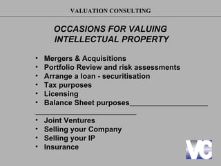 VALUATION CONSULTING


      OCCASIONS FOR VALUING
      INTELLECTUAL PROPERTY

•   Mergers & Acquisitions
•   Portfolio Review and risk assessments
•   Arrange a loan - securitisation
•   Tax purposes
•   Licensing
•   Balance Sheet purposes

•   Joint Ventures
•   Selling your Company
•   Selling your IP
•   Insurance
 
