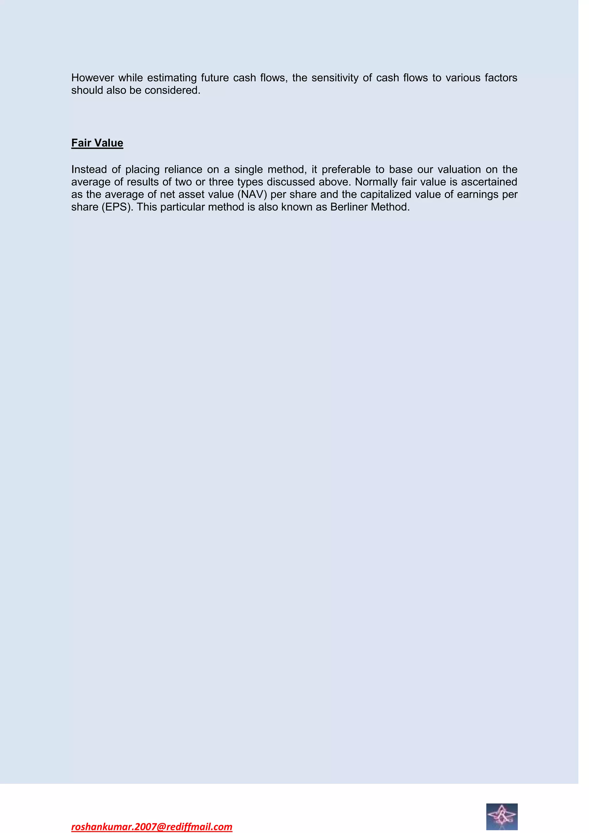 However while estimating future cash flows, the sensitivity of cash flows to various factors
should also be considered.



Fair Value

Instead of placing reliance on a single method, it preferable to base our valuation on the
average of results of two or three types discussed above. Normally fair value is ascertained
as the average of net asset value (NAV) per share and the capitalized value of earnings per
share (EPS). This particular method is also known as Berliner Method.




roshankumar.2007@rediffmail.com
 
