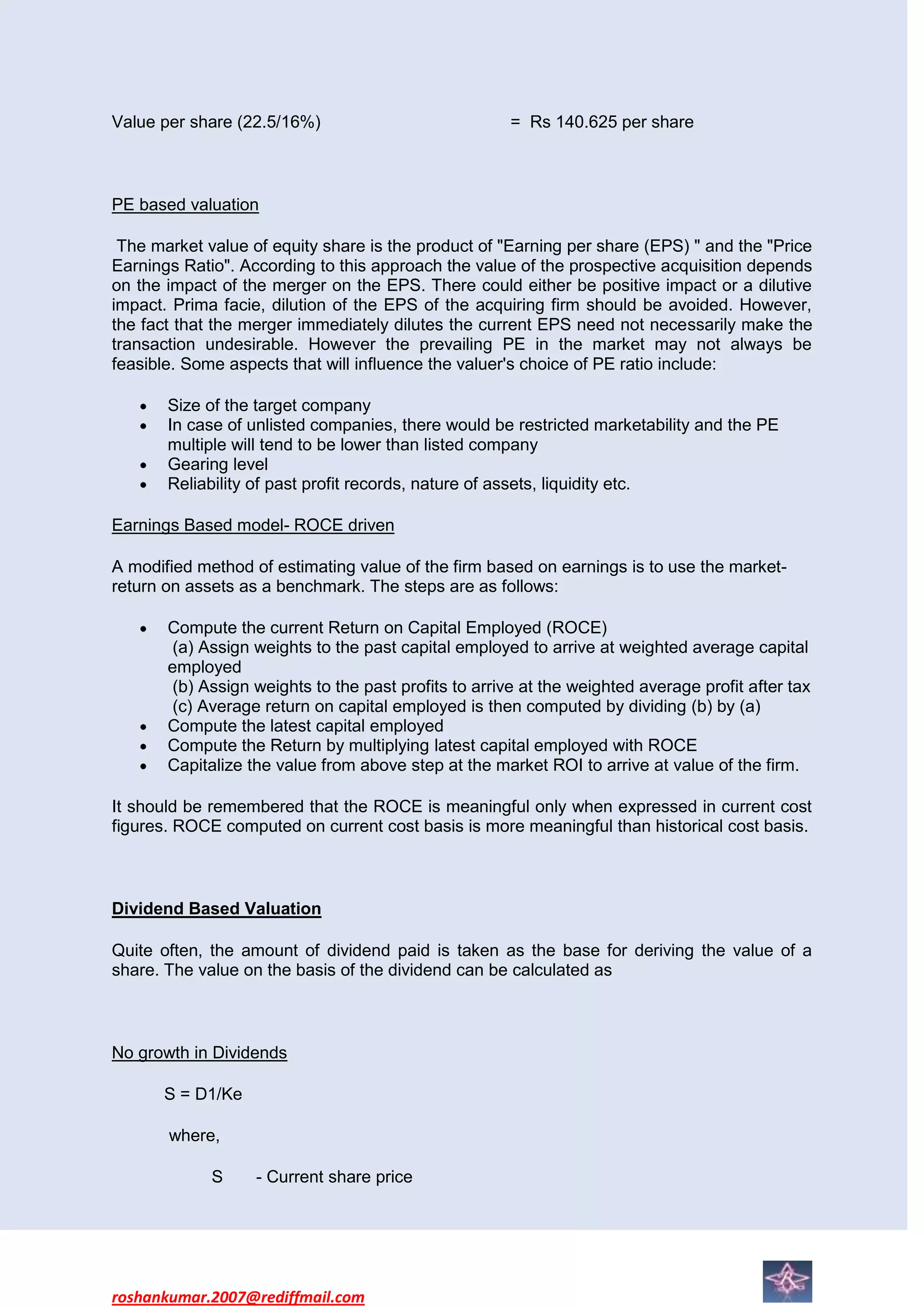 Value per share (22.5/16%)                            = Rs 140.625 per share



PE based valuation

 The market value of equity share is the product of "Earning per share (EPS) " and the "Price
Earnings Ratio". According to this approach the value of the prospective acquisition depends
on the impact of the merger on the EPS. There could either be positive impact or a dilutive
impact. Prima facie, dilution of the EPS of the acquiring firm should be avoided. However,
the fact that the merger immediately dilutes the current EPS need not necessarily make the
transaction undesirable. However the prevailing PE in the market may not always be
feasible. Some aspects that will influence the valuer's choice of PE ratio include:

       Size of the target company
       In case of unlisted companies, there would be restricted marketability and the PE
       multiple will tend to be lower than listed company
       Gearing level
       Reliability of past profit records, nature of assets, liquidity etc.

Earnings Based model- ROCE driven

A modified method of estimating value of the firm based on earnings is to use the market-
return on assets as a benchmark. The steps are as follows:

       Compute the current Return on Capital Employed (ROCE)
        (a) Assign weights to the past capital employed to arrive at weighted average capital
       employed
        (b) Assign weights to the past profits to arrive at the weighted average profit after tax
        (c) Average return on capital employed is then computed by dividing (b) by (a)
       Compute the latest capital employed
       Compute the Return by multiplying latest capital employed with ROCE
       Capitalize the value from above step at the market ROI to arrive at value of the firm.

It should be remembered that the ROCE is meaningful only when expressed in current cost
figures. ROCE computed on current cost basis is more meaningful than historical cost basis.



Dividend Based Valuation

Quite often, the amount of dividend paid is taken as the base for deriving the value of a
share. The value on the basis of the dividend can be calculated as



No growth in Dividends

      S = D1/Ke

       where,

             S     - Current share price




roshankumar.2007@rediffmail.com
 