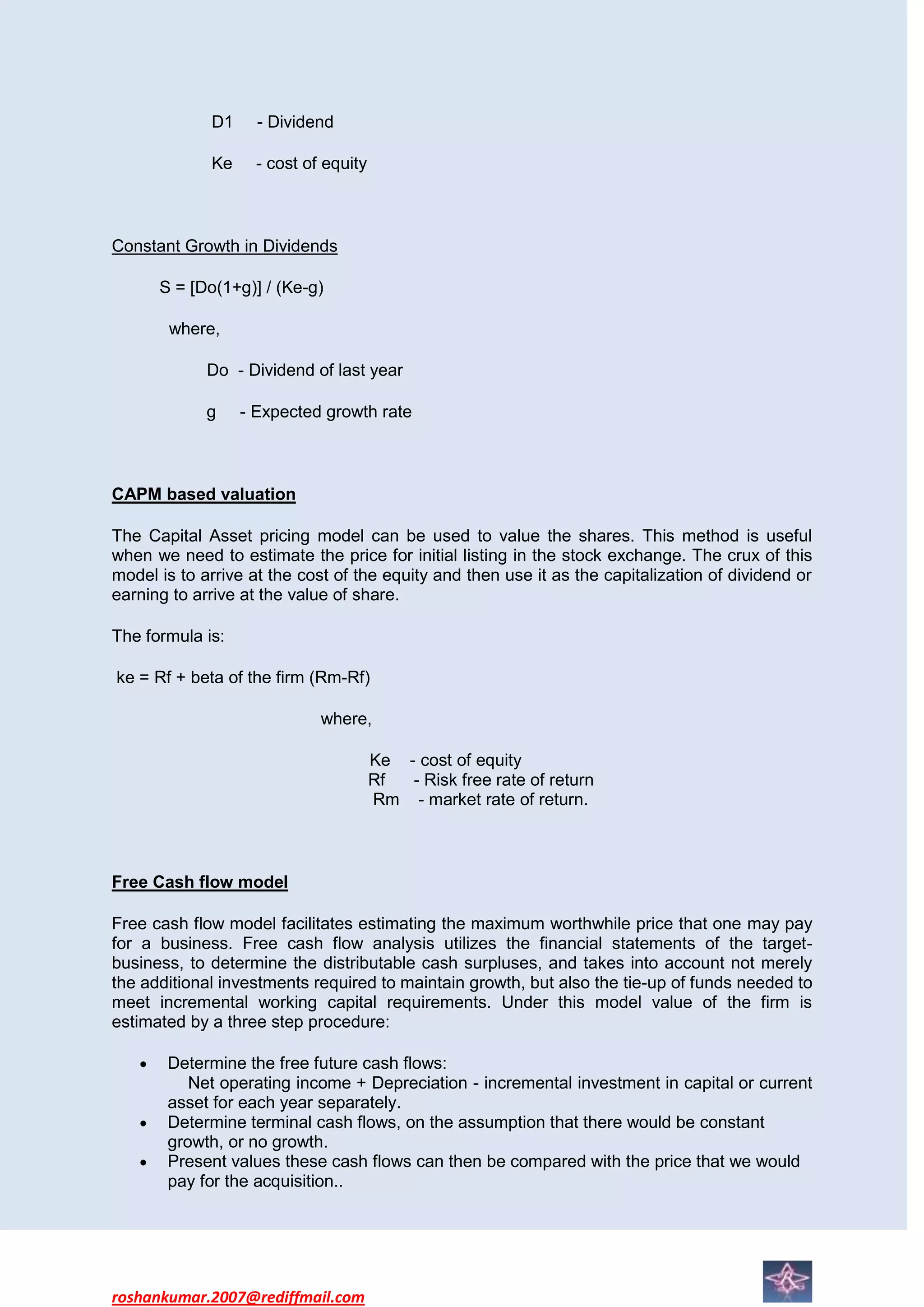D1     - Dividend

             Ke     - cost of equity



Constant Growth in Dividends

      S = [Do(1+g)] / (Ke-g)

       where,

             Do - Dividend of last year

             g    - Expected growth rate



CAPM based valuation

The Capital Asset pricing model can be used to value the shares. This method is useful
when we need to estimate the price for initial listing in the stock exchange. The crux of this
model is to arrive at the cost of the equity and then use it as the capitalization of dividend or
earning to arrive at the value of share.

The formula is:

ke = Rf + beta of the firm (Rm-Rf)

                             where,

                                       Ke - cost of equity
                                       Rf  - Risk free rate of return
                                       Rm - market rate of return.



Free Cash flow model

Free cash flow model facilitates estimating the maximum worthwhile price that one may pay
for a business. Free cash flow analysis utilizes the financial statements of the target-
business, to determine the distributable cash surpluses, and takes into account not merely
the additional investments required to maintain growth, but also the tie-up of funds needed to
meet incremental working capital requirements. Under this model value of the firm is
estimated by a three step procedure:

       Determine the free future cash flows:
          Net operating income + Depreciation - incremental investment in capital or current
       asset for each year separately.
       Determine terminal cash flows, on the assumption that there would be constant
       growth, or no growth.
       Present values these cash flows can then be compared with the price that we would
       pay for the acquisition..




roshankumar.2007@rediffmail.com
 