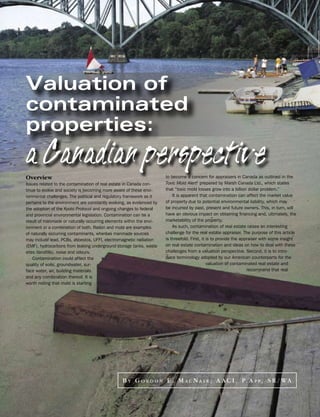 Valuation of
contaminated
properties:
a
Canadian
perspective
Overview                                                               to become a concern for appraisers in Canada as outlined in the
Issues related to the contamination of real estate in Canada con-      Toxic Mold Alert1 prepared by Marsh Canada Ltd., which states
tinue to evolve and society is becoming more aware of these envi-      that “toxic mold losses grow into a billion dollar problem.”
ronmental challenges. The political and regulatory framework as it         It is apparent that contamination can affect the market value
pertains to the environment are constantly evolving, as evidenced by   of property due to potential environmental liability, which may
the adoption of the Kyoto Protocol and ongoing changes to federal      be incurred by past, present and future owners. This, in turn, will
and provincial environmental legislation. Contamination can be a       have an obvious impact on obtaining financing and, ultimately, the
result of manmade or naturally occurring elements within the envi-     marketability of the property.
ronment or a combination of both. Radon and mold are examples              As such, contamination of real estate raises an interesting
of naturally occurring contaminants, whereas manmade sources           challenge for the real estate appraiser. The purpose of this article
may include lead, PCBs, asbestos, UFFI, electromagnetic radiation      is threefold. First, it is to provide the appraiser with some insight
(EMF), hydrocarbons from leaking underground storage tanks, waste      on real estate contamination and ideas on how to deal with these
sites (landfills), noise and odours.                                   challenges from a valuation perspective. Second, it is to intro-
    Contamination could affect the                                     duce terminology adopted by our American counterparts for the
quality of soils, groundwater, sur-                                                            valuation of contaminated real estate and
face water, air, building materials                                                                                 recommend that real
and any combination thereof. It is
worth noting that mold is starting




                                                  B Y G O R D O N E . M A C N A I R , A A C I , P. A P P , S R / W A
 