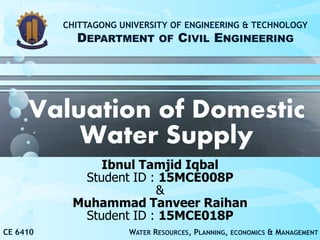 Valuation of Domestic
Water Supply
Ibnul Tamjid Iqbal
Student ID : 15MCE008P
&
Muhammad Tanveer Raihan
Student ID : 15MCE018P
CE 6410 WATER RESOURCES, PLANNING, ECONOMICS & MANAGEMENT
CHITTAGONG UNIVERSITY OF ENGINEERING & TECHNOLOGY
DEPARTMENT OF CIVIL ENGINEERING
 