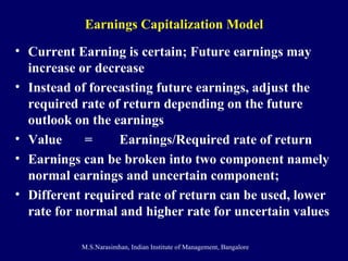 Earnings Capitalization Model Current Earning is certain; Future earnings may increase or decrease Instead of forecasting future earnings, adjust the required rate of return depending on the future outlook on the earnings Value  = Earnings/Required rate of return Earnings can be broken into two component namely normal earnings and uncertain component;  Different required rate of return can be used, lower rate for normal and higher rate for uncertain values 