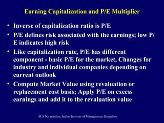 Earning Capitalization and P/E Multiplier Inverse of capitalization ratio is P/E P/E defines risk associated with the earnings; low P/E indicates high risk Like capitalization rate, P/E has different component - basic P/E for the market, Changes for industry and individual companies depending on current outlook  Compute Market Value using revaluation or replacement cost basis; Apply P/E on excess earnings and add it to the revaluation value 