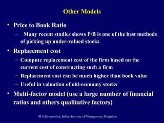 Other Models Price to Book Ratio Many recent studies shows P/B is one of the best methods of picking up under-valued stocks Replacement cost Compute replacement cost of the firm based on the current cost of constructing such a firm Replacement cost can be much higher than book value Useful in valuation of old-economy stocks Multi-factor model (use a large number of financial ratios and others qualitative factors) 