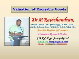 Dr.P.Ravichandran,
M.Com., M.B.A., M.A (Astrology)., M.Phil., Ph.d.,
D.C.P., D.L.L & A.L., P.G.D.C.A., P.G.D.P.M & I.R.,
Associate Professor of Commerce,
Commerce Research Centre,
S.B.K.College, Aruppukottai.
e-mail id : prcapk@gmail.com
Mobile: 9443424090 & 9080030090
Valuation of Excisable Goods
 