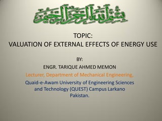 TOPIC:
VALUATION OF EXTERNAL EFFECTS OF ENERGY USE
BY:
ENGR. TARIQUE AHMED MEMON
Lecturer, Department of Mechanical Engineering,
Quaid-e-Awam University of Engineering Sciences
and Technology (QUEST) Campus Larkano
Pakistan.
 