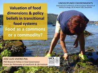 JOSE LUIS VIVERO POL
PhD Research Fellow in Food Governance
Centre for Philosophy of Law/Earth & Life Institute
Valuation of food
dimensions & policy
beliefs in transitional
food systems
Food as a commons
or a commodity?
UNDISCIPLINED ENVIRONMENTS
International Conference of the European Network of
Political Ecology, 20-24 March 206, Stockholm
 