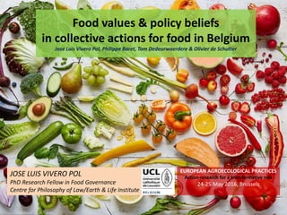 JOSE LUIS VIVERO POL
PhD Research Fellow in Food Governance
Centre for Philosophy of Law/Earth & Life Institute
Food values & policy beliefs
in collective actions for food in Belgium
Jose Luis Vivero Pol, Philippe Baret, Tom Dedeurwaerdere & Olivier de Schutter
EUROPEAN AGROECOLOGICAL PRACTICES
Action-research for a transformative role
24-25 May 2016, Brussels
 
