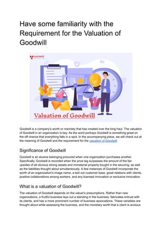 Have some familiarity with the
Requirement for the Valuation of
Goodwill
Goodwill is a company's worth or notoriety that has created over the long haul. The valuation
of Goodwill in an organization is key. As the word portrays Goodwill is something great on
the off chance that everything falls in a spot. In the accompanying piece, we will check out at
the meaning of Goodwill and the requirement for the valuation of Goodwill.
Significance of Goodwill
Goodwill is an elusive belonging procured when one organization purchases another.
Specifically, Goodwill is recorded when the price tag surpasses the amount of the fair
upsides of all obvious strong assets and immaterial property bought in the securing, as well
as the liabilities thought about simultaneously. A few instances of Goodwill incorporate the
worth of an organization's image name, a laid out customer base, great relations with clients,
positive collaborations among workers, and any licensed innovation or exclusive innovation.
What is a valuation of Goodwill?
The valuation of Goodwill depends on the valuer's presumptions. Rather than new
organizations, a fruitful business lays out a standing in the business, fabricates entrust with
its clients, and has a more prominent number of business associations. These variables are
thought about while assessing the business, and the monetary worth that a client is anxious
 