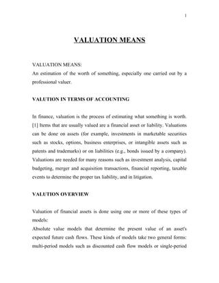 VALUATION MEANS
VALUATION MEANS:
An estimation of the worth of something, especially one carried out by a
professional valuer.
VALUTION IN TERMS OF ACCOUNTING
In finance, valuation is the process of estimating what something is worth.
[1] Items that are usually valued are a financial asset or liability. Valuations
can be done on assets (for example, investments in marketable securities
such as stocks, options, business enterprises, or intangible assets such as
patents and trademarks) or on liabilities (e.g., bonds issued by a company).
Valuations are needed for many reasons such as investment analysis, capital
budgeting, merger and acquisition transactions, financial reporting, taxable
events to determine the proper tax liability, and in litigation.
VALUTION OVERVIEW
Valuation of financial assets is done using one or more of these types of
models:
Absolute value models that determine the present value of an asset's
expected future cash flows. These kinds of models take two general forms:
multi-period models such as discounted cash flow models or single-period
1
 