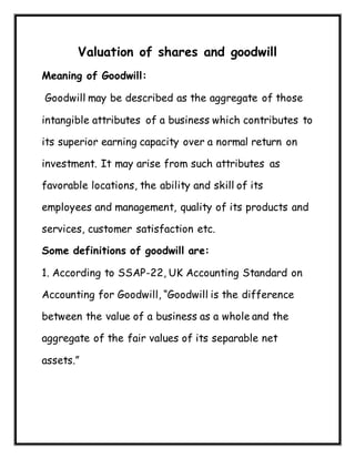 Valuation of shares and goodwill
Meaning of Goodwill:
Goodwill may be described as the aggregate of those
intangible attributes of a business which contributes to
its superior earning capacity over a normal return on
investment. It may arise from such attributes as
favorable locations, the ability and skill of its
employees and management, quality of its products and
services, customer satisfaction etc.
Some definitions of goodwill are:
1. According to SSAP-22, UK Accounting Standard on
Accounting for Goodwill, “Goodwill is the difference
between the value of a business as a whole and the
aggregate of the fair values of its separable net
assets.”
 