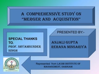 A COMPREHENSIVE STUDY ON
      “MERGER AND AcquisitiON”

                              PRESENTED BY:-
SPECIAL THANKS
TO,                       ANJALI GUPTA
PROF. SHYAMSUNDER         REHANA MINSARIYA
SINGH


              Represented from Laxmi Institute of
                    Management, Sarigam
 