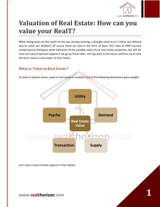 www.realthorizon.com
11
Valuation of Real Estate: How can you
value your RealT?
While laying down on the couch on this lazy Sunday evening, a thought stuck to us: Is there any defined
way to value our Realties? Of course there are few in the form of Govt. DLC rates & CMP (current
market prices) that gives some indication of the possible value of our real estate properties, but still we
miss out many important aspects if we go by these rates. Let’s go back to the basics and first try to slice
the term ‘value in real estate’ to finer levels.
What is ‘Value in Real Estate’?
To state in layman terms, value in real estate is created if any of the following dimensions gains weight.
Let’s have a look at these aspects in finer details.
Real Estate
Value
Utility
Demand
SupplyTransaction
Psyche
 