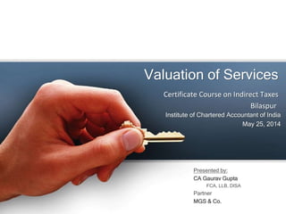 Valuation of Services
Presented by:
CA Gaurav Gupta
FCA, LLB, DISA
Partner
MGS & Co.
Institute of Chartered Accountant of India
May 25, 2014
Certificate Course on Indirect Taxes
Bilaspur
 