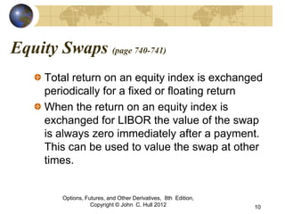 Equity Swaps (page 740-741)
     Total return on an equity index is exchanged
     periodically for a fixed or floating return
     When the return on an equity index is
     exchanged for LIBOR the value of the swap
     is always zero immediately after a payment.
     This can be used to value the swap at other
     times.


         Options, Futures, and Other Derivatives, 8th Edition,
                    Copyright © John C. Hull 2012                10
 