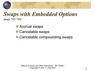 Swaps with Embedded Options
(page 742-744)

            Accrual swaps
            Cancelable swaps
            Cancelable compounding swaps




             Options, Futures, and Other Derivatives, 8th Edition,
                        Copyright © John C. Hull 2012                11
 