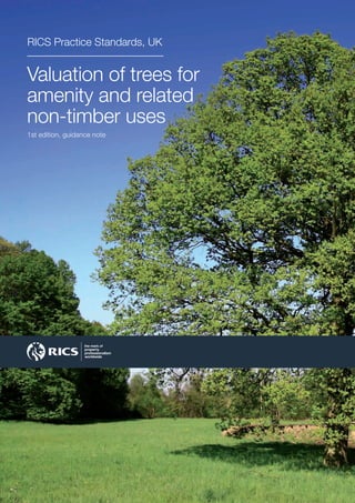 rics.org
Valuation of trees for
amenity and related
non-timber uses
RICS Practice Standards, UK
1st edition, guidance note
Valuation of trees for amenity
and related non-timber uses
1st edition, guidance note
This guidance note is designed to assist the valuer in dealing with
some of the more complex issues which might arise when dealing
with the presence of significant trees (or groups of trees) – either as
part of a property or as separate entities.
The valuer may need to reflect the presence and impact of trees in
valuations of real property required for almost any purpose, and from
time to time may also be called upon to place an opinion of value
or worth on one or more trees as an identifiably separate asset.
A number of methods have been developed, principally by
arboriculturists and landscape appraisers, for application in specific
circumstances. This guidance note discusses their relationship to
generally accepted standards for the valuation of real property.
The following main topics are covered:
• Valuation basis
• Establishing the facts
• Valuation methods
• Arriving at a view
• Reporting the valuation.
This guidance note has been prepared with regard to valuation practice
in the United Kingdom.
 