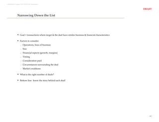 Last Modified: August 9, 2011 12:37:09 AM. Presentation2



                                                                                                                    DRAFT

                  Narrowing Down the List




                   Goal = transactions where target & the deal have similar business & financial characteristics

                   Factors to consider:
                           Operations, lines of business
                           Size
                           Financial aspects (growth, margins)
                           Timing
                           Consideration paid
                           Circumstances surrounding the deal
                           Market conditions

                   What is the right number of deals?

                   Bottom line: know the story behind each deal!




                                                                                                                       [4]
 