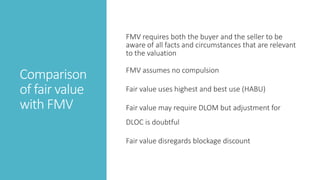 Comparison
of fair value
with FMV
FMV requires both the buyer and the seller to be
aware of all facts and circumstances that are relevant
to the valuation
FMV assumes no compulsion
Fair value uses highest and best use (HABU)
Fair value may require DLOM but adjustment for
DLOC is doubtful
Fair value disregards blockage discount
 