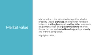 Market value
Market value is the estimated amount for which a
property should exchange on the date of valuation
between a willing buyer and a willing seller in an arms
length transaction after proper marketing wherein
the parties had each acted knowledgeably, prudently
and without compulsion.
Highlights: HABU
 
