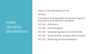 Indian
Valuation
Standards(IVS)
IVS are to be followed by all CAs
Preface
Framework for preparation of valuation report in
accordance with Valuation Standards
IVS 101 – Definitions
IVS 102 – Valuation Bases
IVS 103 – Valuation approaches and methods
IVS 201 – Scope of work, analyses and evaluation
IVS 202 – Reporting and Documentation
 