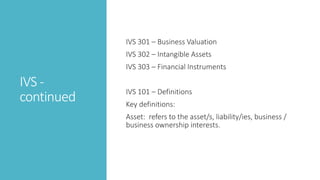 IVS -
continued
IVS 301 – Business Valuation
IVS 302 – Intangible Assets
IVS 303 – Financial Instruments
IVS 101 – Definitions
Key definitions:
Asset: refers to the asset/s, liability/ies, business /
business ownership interests.
 