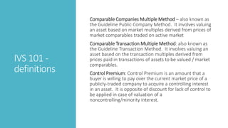 IVS 101 -
definitions
Comparable Companies Multiple Method – also known as
the Guideline Public Company Method. It involves valuing
an asset based on market multiples derived from prices of
market comparables traded on active market
Comparable Transaction Multiple Method: also known as
the Guideline Transaction Method. It involves valuing an
asset based on the transaction multiples derived from
prices paid in transactions of assets to be valued / market
comparables.
Control Premium: Control Premium is an amount that a
buyer is willing to pay over the current market price of a
publicly-traded company to acquire a controlling interest
in an asset. It is opposite of discount for lack of control to
be applied in case of valuation of a
noncontrolling/minority interest.
 