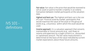 IVS 101 -
definitions
Fair value: Fair value is the price that would be received to
sell an asset or paid to transfer a liability in an orderly
transaction between market participants at the valuation
date.
Highest and best use: The highest and best use is the use
of a non- financial asset by market. participants that
would maximise the value of the asset or the group of
assets (e.g., a business) within which the asset would be
used.
Income approach: It is a valuation approach that converts
maintainable or future amounts (e.g., cash flows or
income and expenses) to a single current (i.e., discounted
or capitalised) amount. The fair value measurement is
determined on the basis of the value indicated by current
market expectations about those future amounts.
 