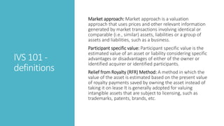 IVS 101 -
definitions
Market approach: Market approach is a valuation
approach that uses prices and other relevant information
generated by market transactions involving identical or
comparable (i.e., similar) assets, liabilities or a group of
assets and liabilities, such as a business.
Participant specific value: Participant specific value is the
estimated value of an asset or liability considering specific
advantages or disadvantages of either of the owner or
identified acquirer or identified participants.
Relief from Royalty (RFR) Method: A method in which the
value of the asset is estimated based on the present value
of royalty payments saved by owning the asset instead of
taking it on lease It is generally adopted for valuing
intangible assets that are subject to licensing, such as
trademarks, patents, brands, etc.
 