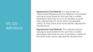 IVS 101 -
definitions
Replacement Cost Method: It is also known as
‘Depreciated Replacement Cost Method’ and involves
valuing an asset based on the cost that a market
participant shall have to incur to recreate an asset
with substantially the same utility (‘comparable
utility’) as that of the asset to be valued, adjusted for
obsolescence.
Reproduction Cost Method: This method involves
valuing an asset based on the cost that a market
participant shall have to incur to recreate a replica of
the asset to be valued, adjusted for obsolescence.
 